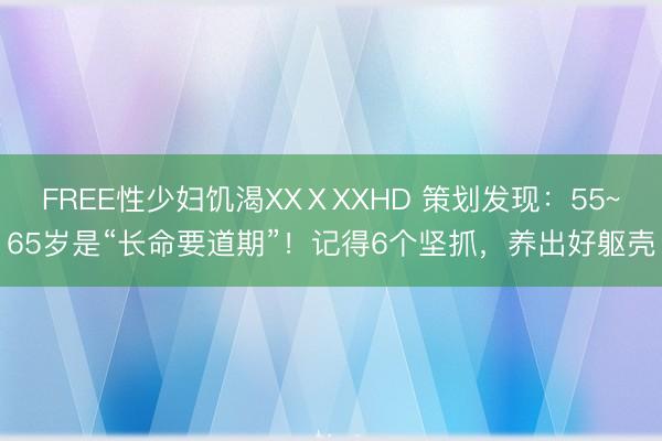FREE性少妇饥渴XXⅩXXHD 策划发现：55~65岁是“长命要道期”！记得6个坚抓，养出好躯壳