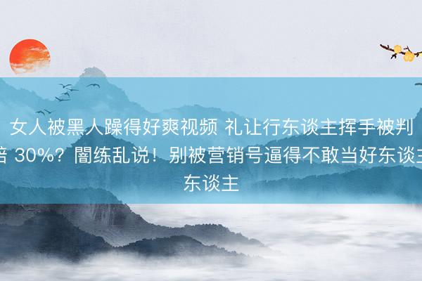 女人被黑人躁得好爽视频 礼让行东谈主挥手被判赔 30%?闇练乱说!别被营销号逼得不敢当好东谈主