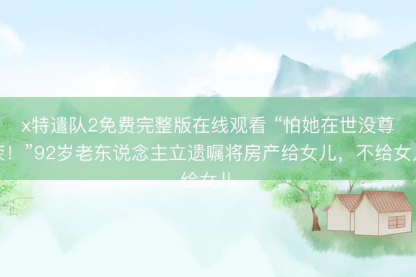 x特遣队2免费完整版在线观看 “怕她在世没尊荣！”92岁老东说念主立遗嘱将房产给女儿，不给女儿