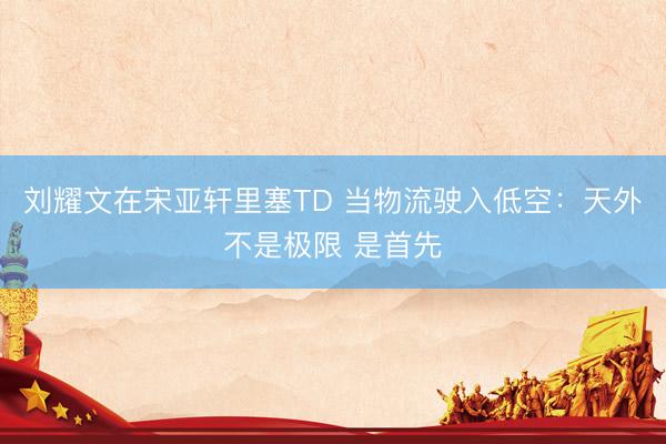 刘耀文在宋亚轩里塞TD 当物流驶入低空：天外不是极限 是首先