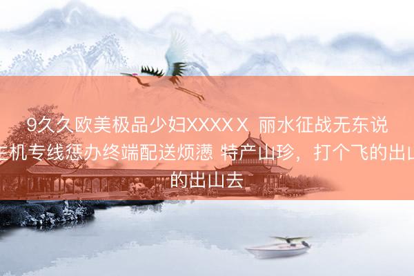 9久久欧美极品少妇XXXXⅩ 丽水征战无东说念主机专线惩办终端配送烦懑 特产山珍，打个飞的出山去