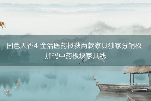 国色天香4 金活医药拟获两款家具独家分销权 加码中药板块家具线