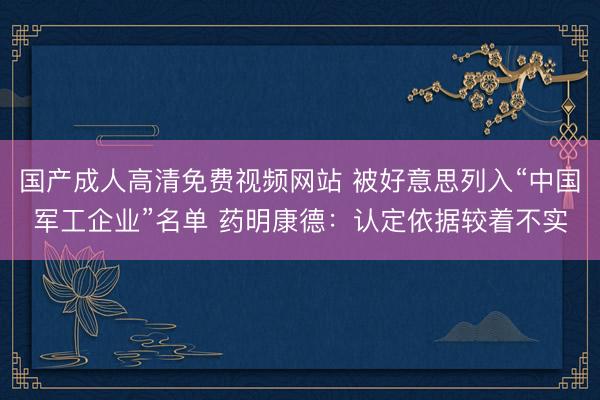 国产成人高清免费视频网站 被好意思列入“中国军工企业”名单 药明康德：认定依据较着不实