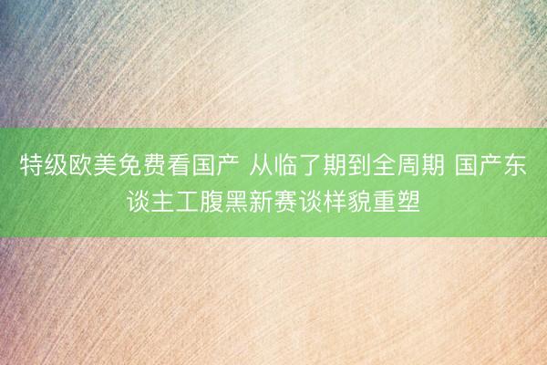 特级欧美免费看国产 从临了期到全周期 国产东谈主工腹黑新赛谈样貌重塑