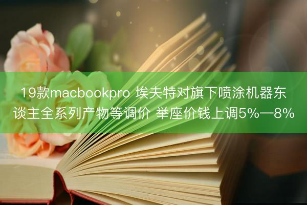 19款macbookpro 埃夫特对旗下喷涂机器东谈主全系列产物等调价 举座价钱上调5%—8%