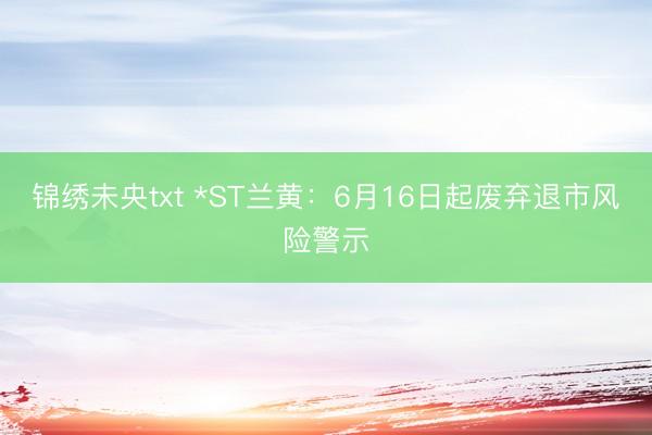 锦绣未央txt *ST兰黄：6月16日起废弃退市风险警示