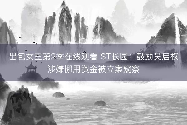 出包女王第2季在线观看 ST长园：鼓励吴启权涉嫌挪用资金被立案窥察