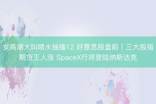 女高潮大叫喷水抽搐12 好意思股盘前丨三大股指期货王人涨 SpaceX行将登陆纳斯达克