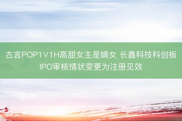 古言POP1∨1H高甜女主是嫡女 长鑫科技科创板IPO审核情状变更为注册见效
