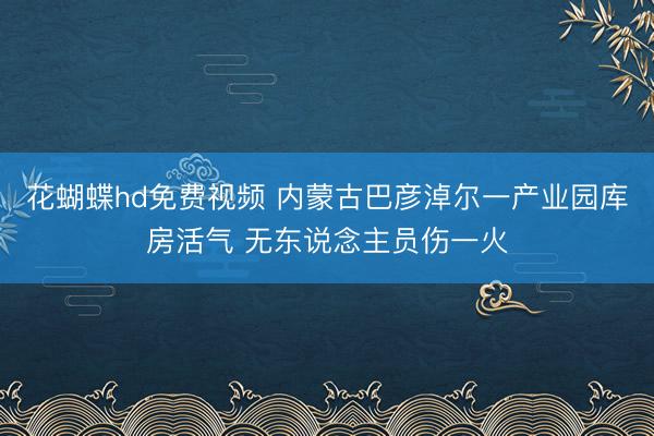花蝴蝶hd免费视频 内蒙古巴彦淖尔一产业园库房活气 无东说念主员伤一火
