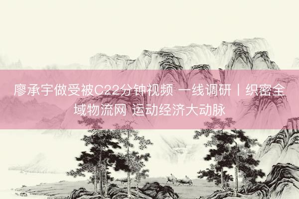 廖承宇做受被C22分钟视频 一线调研丨织密全域物流网 运动经济大动脉