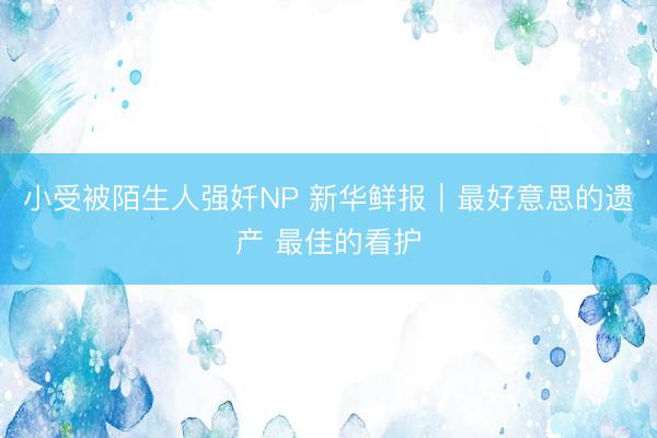 小受被陌生人强奷NP 新华鲜报｜最好意思的遗产 最佳的看护
