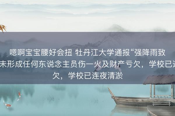 嗯啊宝宝腰好会扭 牡丹江大学通报“强降雨致内涝”：未形成任何东说念主员伤一火及财产亏欠，学校已连夜清淤