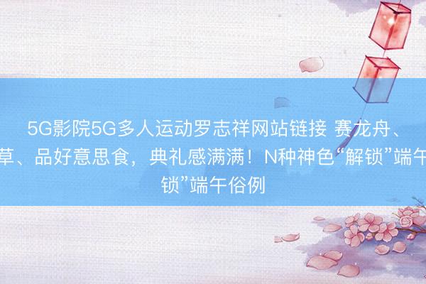 5G影院5G多人运动罗志祥网站链接 赛龙舟、挂艾草、品好意思食，典礼感满满！N种神色“解锁”端午俗例