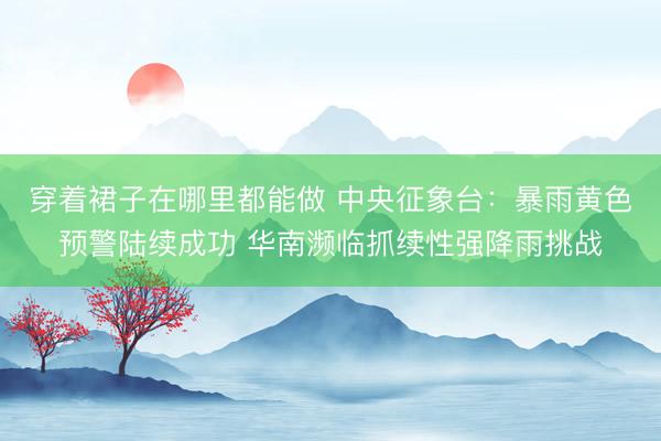 穿着裙子在哪里都能做 中央征象台：暴雨黄色预警陆续成功 华南濒临抓续性强降雨挑战
