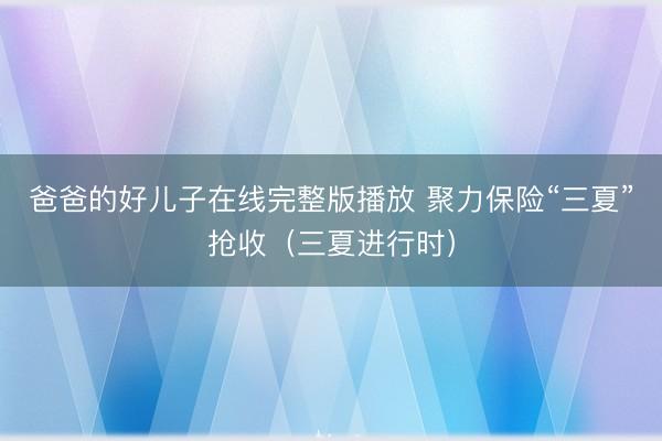 爸爸的好儿子在线完整版播放 聚力保险“三夏”抢收（三夏进行时）
