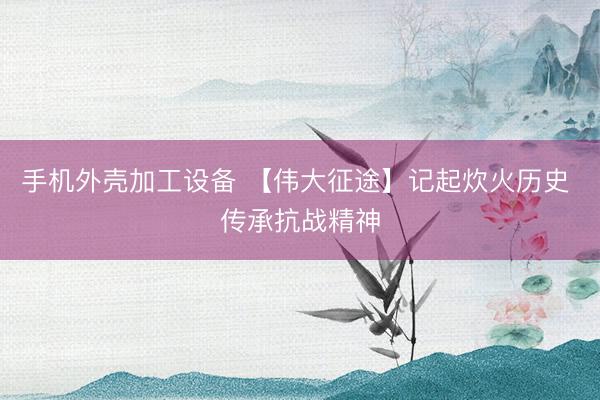 手机外壳加工设备 【伟大征途】记起炊火历史 传承抗战精神