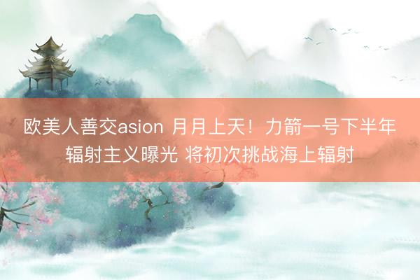 欧美人善交asion 月月上天!力箭一号下半年辐射主义曝光 将初次挑战海上辐射