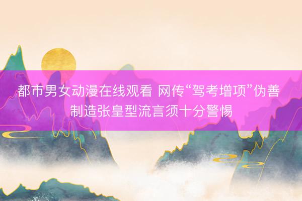 都市男女动漫在线观看 网传“驾考增项”伪善 制造张皇型流言须十分警惕