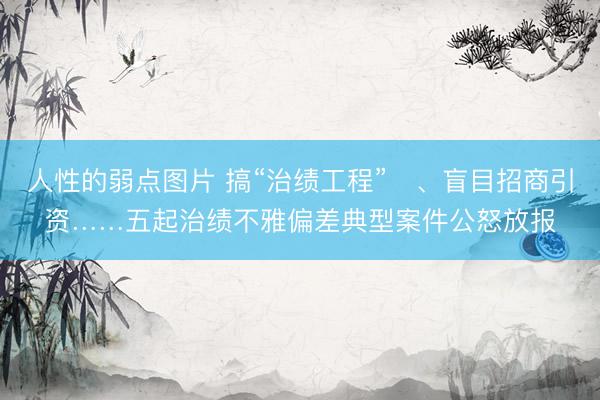 人性的弱点图片 搞“治绩工程”‍、盲目招商引资……五起治绩不雅偏差典型案件公怒放报
