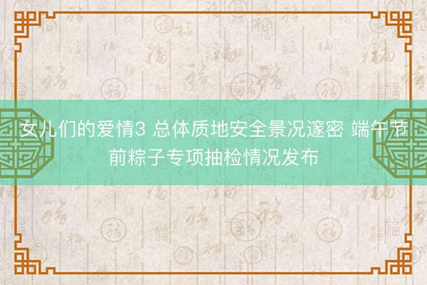 女儿们的爱情3 总体质地安全景况邃密 端午节前粽子专项抽检情况发布