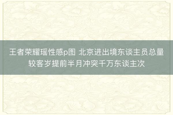 王者荣耀瑶性感p图 北京进出境东谈主员总量较客岁提前半月冲突千万东谈主次