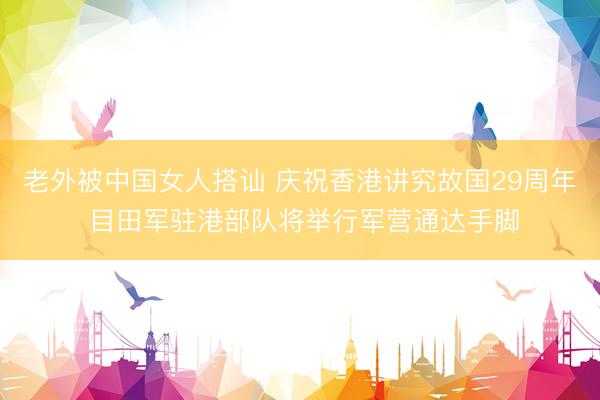 老外被中国女人搭讪 庆祝香港讲究故国29周年 目田军驻港部队将举行军营通达手脚