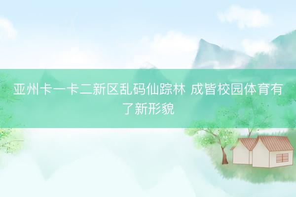 亚州卡一卡二新区乱码仙踪林 成皆校园体育有了新形貌