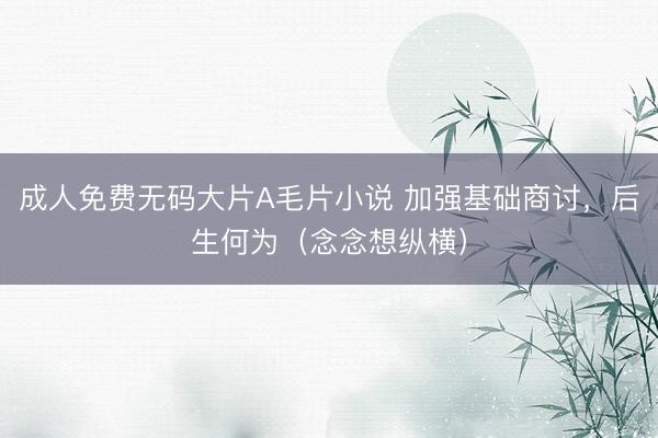 成人免费无码大片A毛片小说 加强基础商讨，后生何为（念念想纵横）