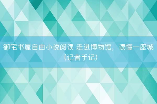 御宅书屋自由小说阅读 走进博物馆，读懂一座城（记者手记）