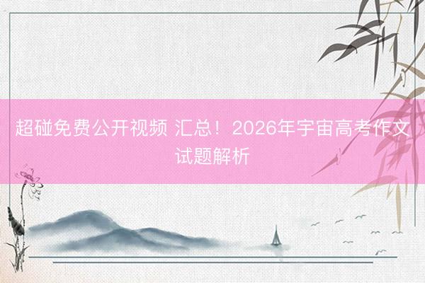 超碰免费公开视频 汇总！2026年宇宙高考作文试题解析