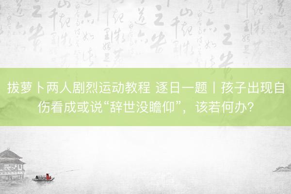 拔萝卜两人剧烈运动教程 逐日一题丨孩子出现自伤看成或说“辞世没瞻仰”，该若何办？