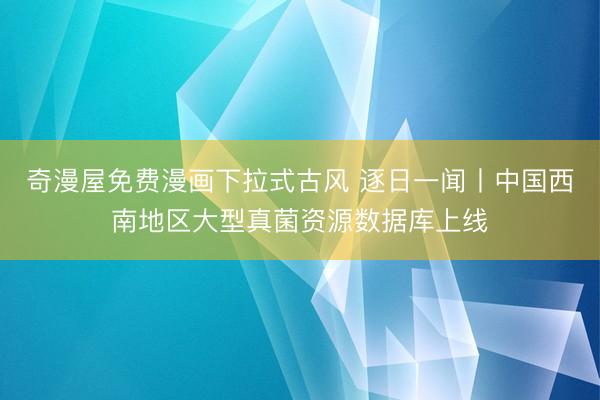 奇漫屋免费漫画下拉式古风 逐日一闻丨中国西南地区大型真菌资源数据库上线