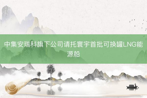 中集安瑞科旗下公司请托寰宇首批可换罐LNG能源船