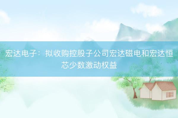 宏达电子：拟收购控股子公司宏达磁电和宏达恒芯少数激动权益