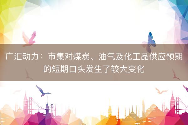 广汇动力:市集对煤炭、油气及化工品供应预期的短期口头发生了较大变化