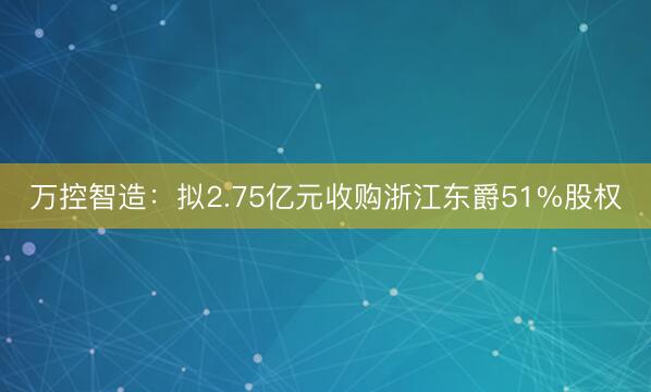 万控智造：拟2.75亿元收购浙江东爵51%股权