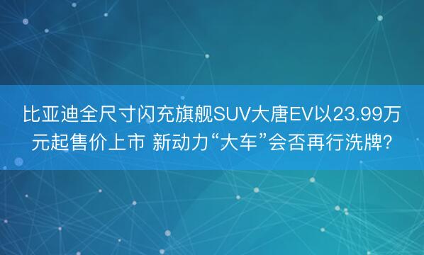 比亚迪全尺寸闪充旗舰SUV大唐EV以23.99万元起售价上市 新动力“大车”会否再行洗牌？