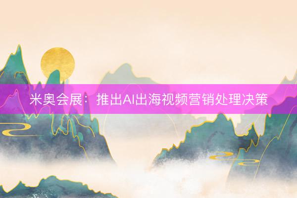 米奥会展：推出AI出海视频营销处理决策