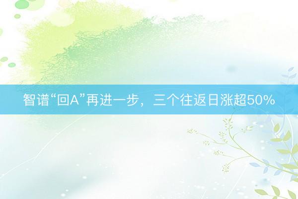 智谱“回A”再进一步，三个往返日涨超50%
