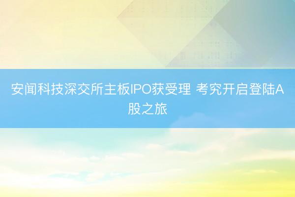 安闻科技深交所主板IPO获受理 考究开启登陆A股之旅