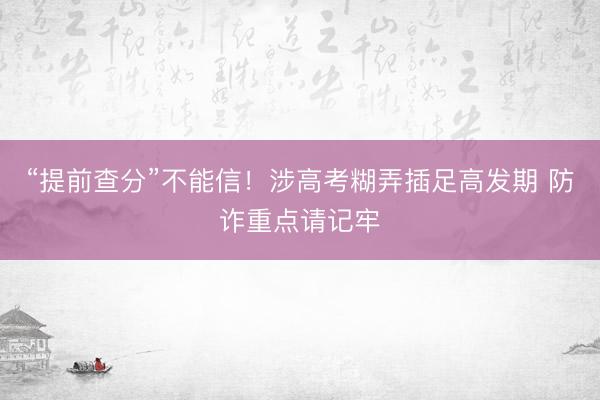 “提前查分”不能信！涉高考糊弄插足高发期 防诈重点请记牢