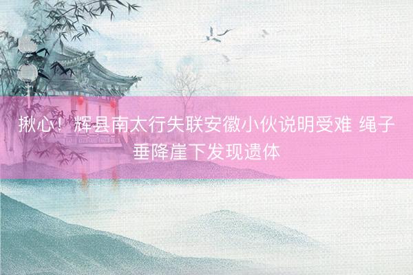 揪心！辉县南太行失联安徽小伙说明受难 绳子垂降崖下发现遗体