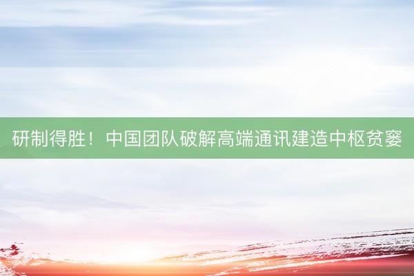 研制得胜！中国团队破解高端通讯建造中枢贫窭