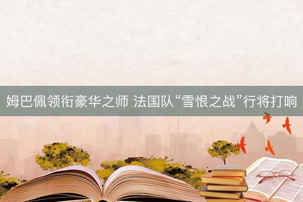 姆巴佩领衔豪华之师 法国队“雪恨之战”行将打响