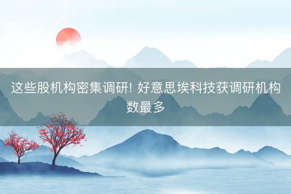这些股机构密集调研! 好意思埃科技获调研机构数最多