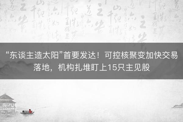 “东谈主造太阳”首要发达！可控核聚变加快交易落地，机构扎堆盯上15只主见股
