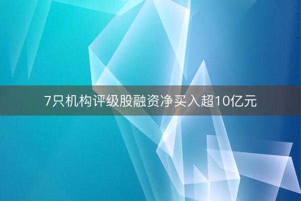7只机构评级股融资净买入超10亿元