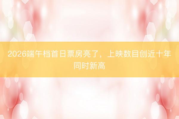 2026端午档首日票房亮了，上映数目创近十年同时新高