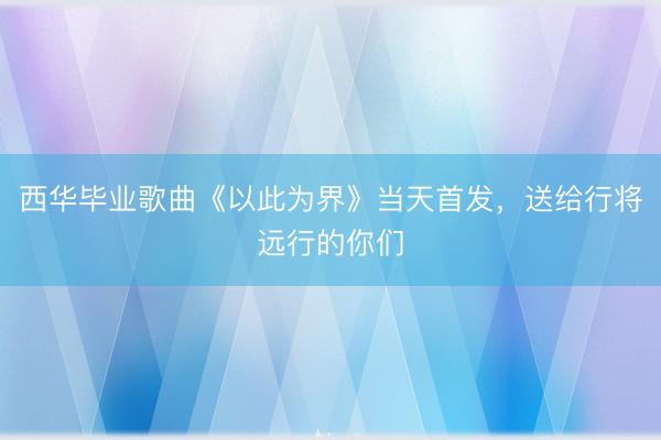 西华毕业歌曲《以此为界》当天首发，送给行将远行的你们